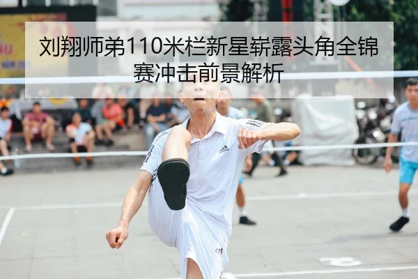 刘翔师弟110米栏新星崭露头角全锦赛冲击前景解析