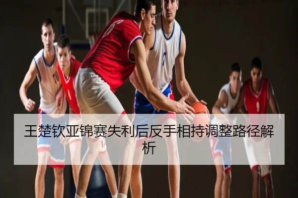 王楚钦亚锦赛失利后反手相持调整路径解析